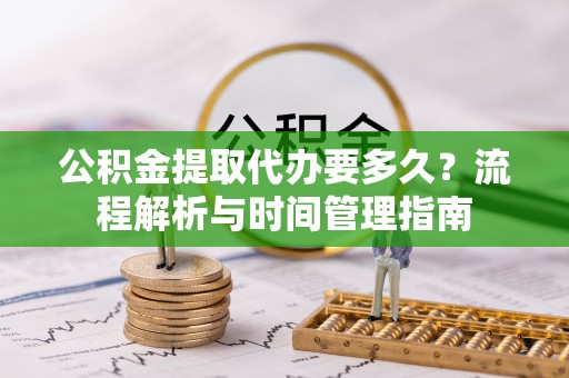 明溪公积金提取代办要多久？流程解析与时间管理指南