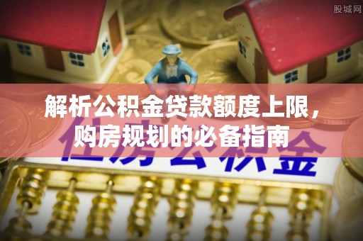 明溪解析公积金贷款额度上限，购房规划的必备指南