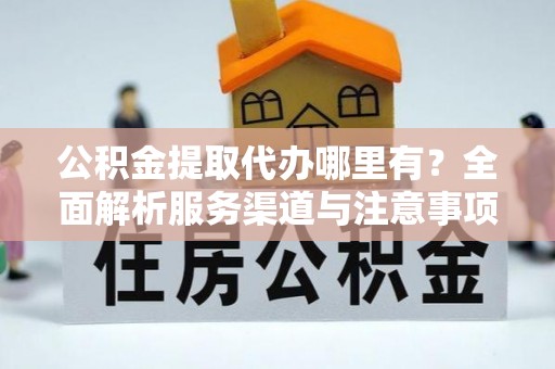 明溪公积金提取代办哪里有？全面解析服务渠道与注意事项