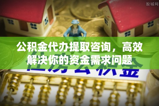 明溪公积金代办提取咨询，高效解决你的资金需求问题