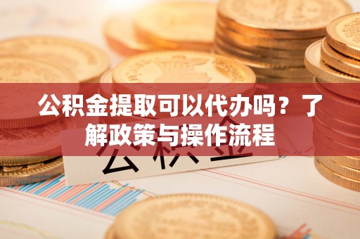明溪公积金提取可以代办吗？了解政策与操作流程