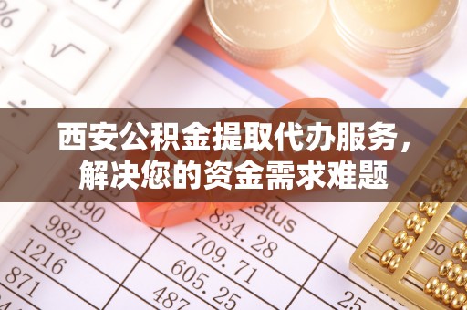 明溪西安公积金提取代办服务，解决您的资金需求难题