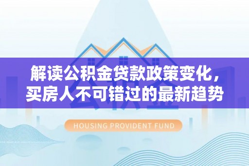 明溪解读公积金贷款政策变化，买房人不可错过的最新趋势