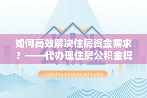 明溪如何高效解决住房资金需求？——代办理住房公积金提取服务全解析