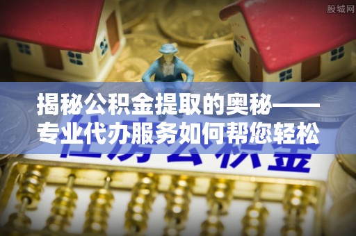 明溪揭秘公积金提取的奥秘——专业代办服务如何帮您轻松搞定