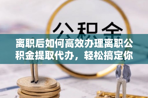 明溪离职后如何高效办理离职公积金提取代办，轻松搞定你的公积金