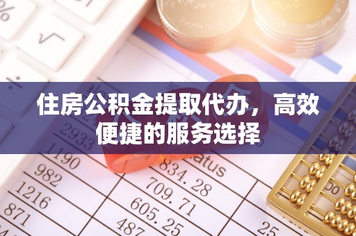 明溪住房公积金提取代办，高效便捷的服务选择