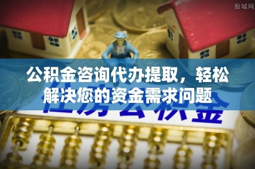 明溪公积金咨询代办提取，轻松解决您的资金需求问题