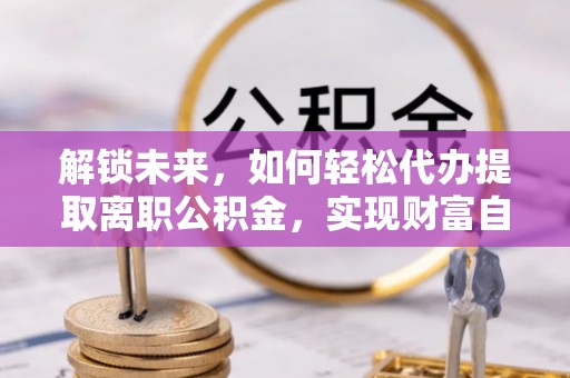 明溪解锁未来，如何轻松代办提取离职公积金，实现财富自由的第一步