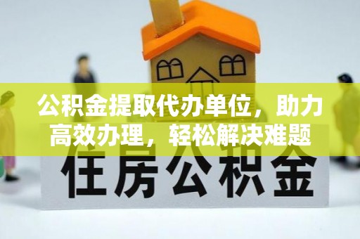明溪公积金提取代办单位，助力高效办理，轻松解决难题