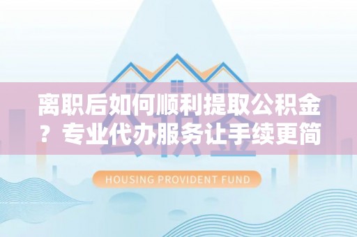 明溪离职后如何顺利提取公积金？专业代办服务让手续更简单