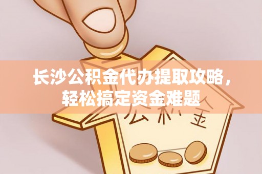 明溪长沙公积金代办提取攻略，轻松搞定资金难题