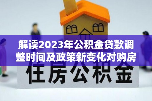 明溪解读2023年公积金贷款调整时间及政策新变化对购房的影响