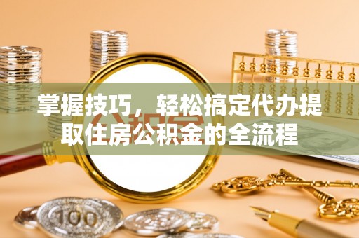 明溪掌握技巧，轻松搞定代办提取住房公积金的全流程