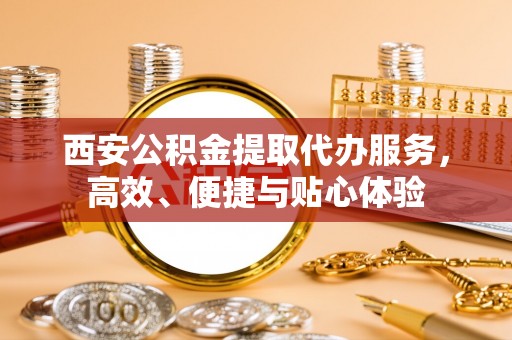 明溪西安公积金提取代办服务，高效、便捷与贴心体验