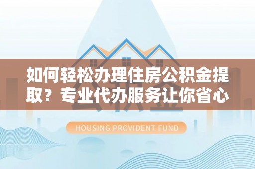 明溪如何轻松办理住房公积金提取？专业代办服务让你省心无忧