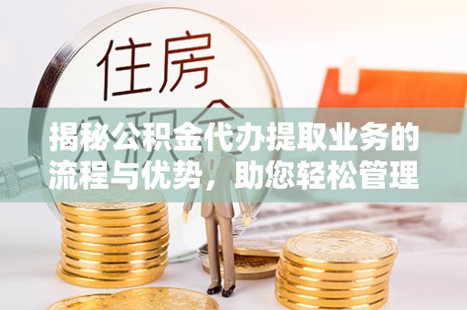 明溪揭秘公积金代办提取业务的流程与优势，助您轻松管理财务