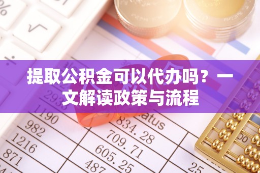 明溪提取公积金可以代办吗？一文解读政策与流程