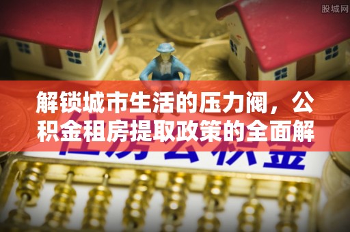 明溪解锁城市生活的压力阀，公积金租房提取政策的全面解析与实践指南