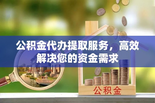 明溪公积金代办提取服务，高效解决您的资金需求