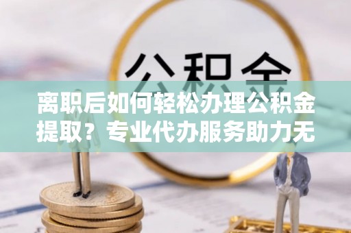 明溪离职后如何轻松办理公积金提取？专业代办服务助力无忧