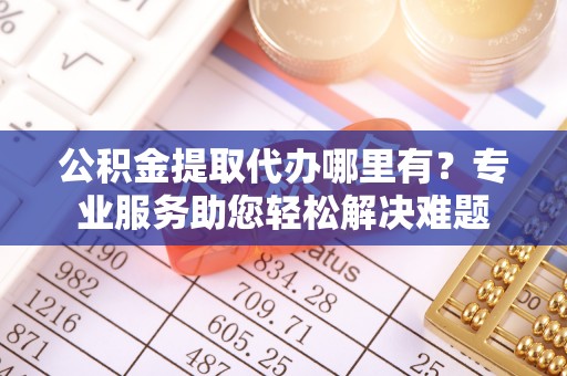 明溪公积金提取代办哪里有？专业服务助您轻松解决难题