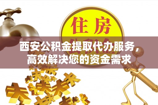 明溪西安公积金提取代办服务，高效解决您的资金需求