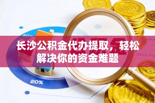 明溪长沙公积金代办提取，轻松解决你的资金难题