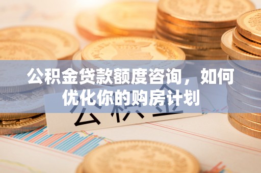 明溪公积金贷款额度咨询，如何优化你的购房计划