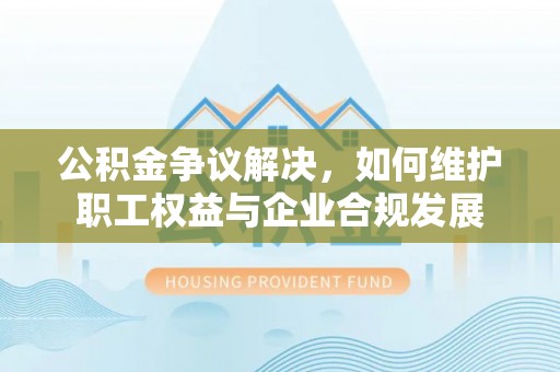 明溪公积金争议解决，如何维护职工权益与企业合规发展