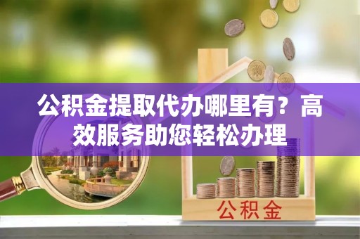 明溪公积金提取代办哪里有？高效服务助您轻松办理