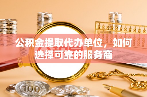 明溪公积金提取代办单位，如何选择可靠的服务商