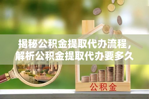 明溪揭秘公积金提取代办流程，解析公积金提取代办要多久的真相