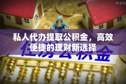 明溪私人代办提取公积金，高效便捷的理财新选择