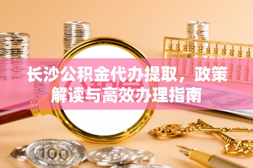 明溪长沙公积金代办提取，政策解读与高效办理指南
