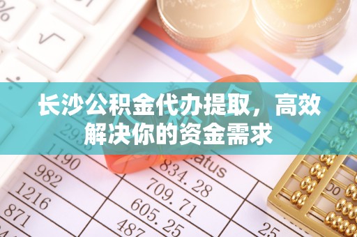 明溪长沙公积金代办提取，高效解决你的资金需求