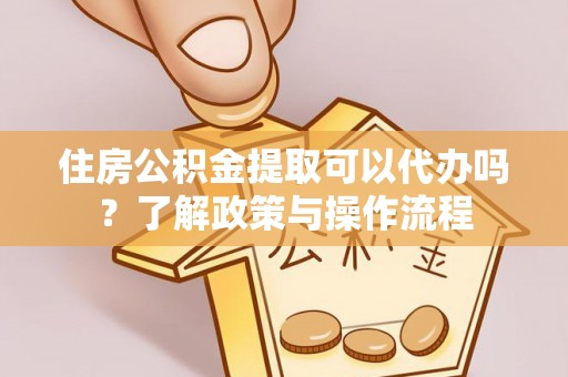 明溪住房公积金提取可以代办吗？了解政策与操作流程