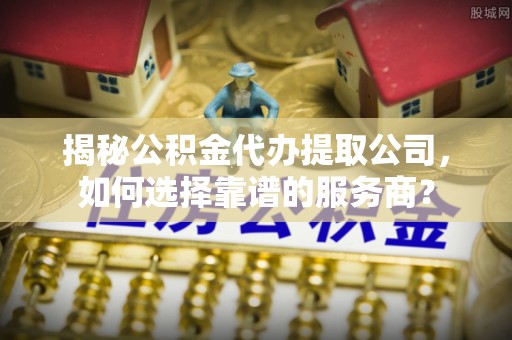 明溪揭秘公积金代办提取公司，如何选择靠谱的服务商？