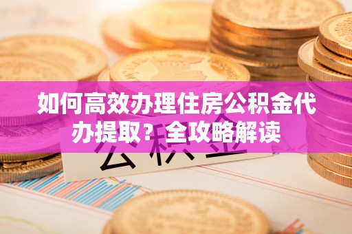 明溪如何高效办理住房公积金代办提取？全攻略解读