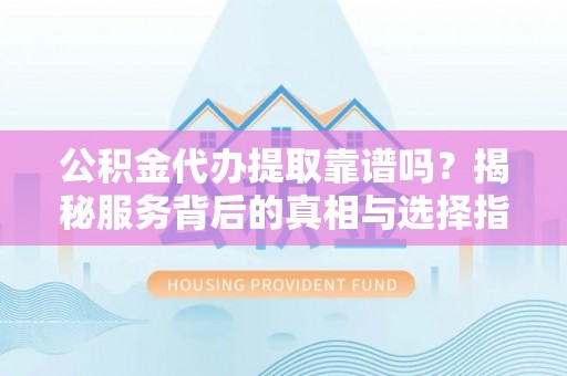 明溪公积金代办提取靠谱吗？揭秘服务背后的真相与选择指南