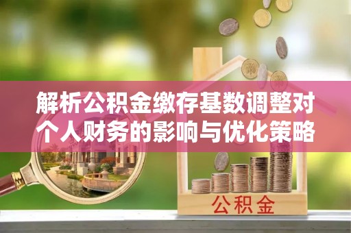 明溪解析公积金缴存基数调整对个人财务的影响与优化策略