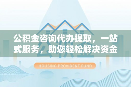 明溪公积金咨询代办提取，一站式服务，助您轻松解决资金难题