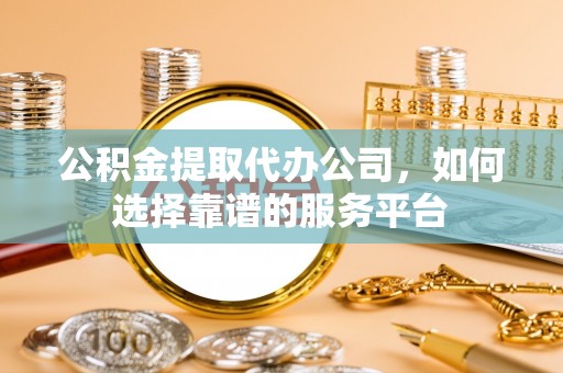 明溪公积金提取代办公司，如何选择靠谱的服务平台