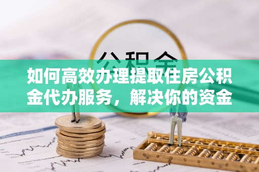 明溪如何高效办理提取住房公积金代办服务，解决你的资金需求
