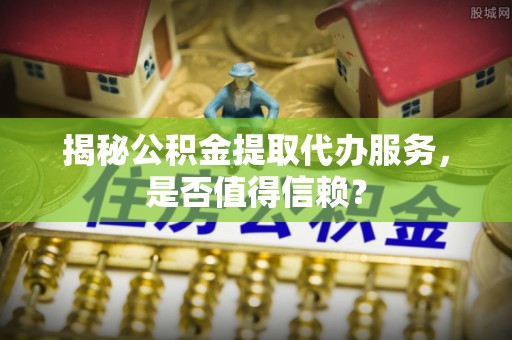 明溪揭秘公积金提取代办服务，是否值得信赖？