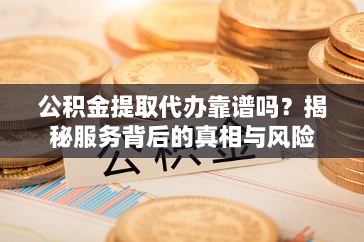 明溪公积金提取代办靠谱吗？揭秘服务背后的真相与风险
