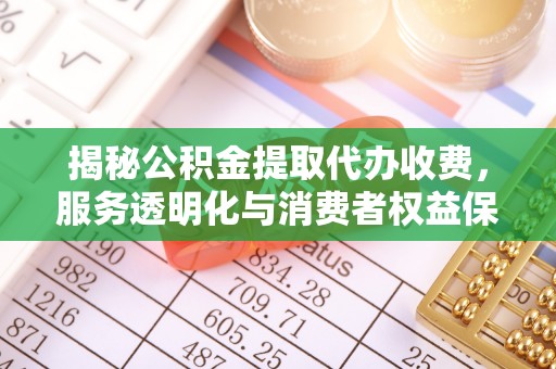 明溪揭秘公积金提取代办收费，服务透明化与消费者权益保障