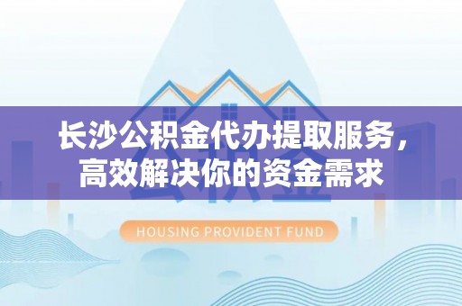 明溪长沙公积金代办提取服务，高效解决你的资金需求
