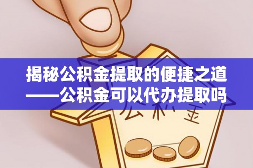 明溪揭秘公积金提取的便捷之道——公积金可以代办提取吗？