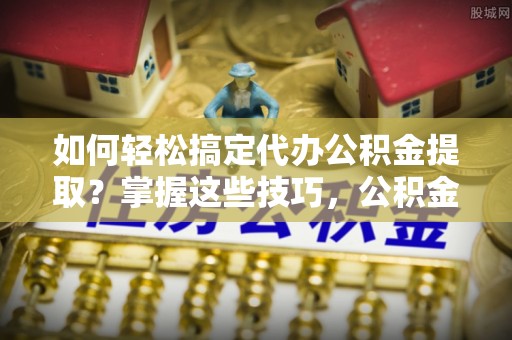 明溪如何轻松搞定代办公积金提取？掌握这些技巧，公积金到手不是梦！